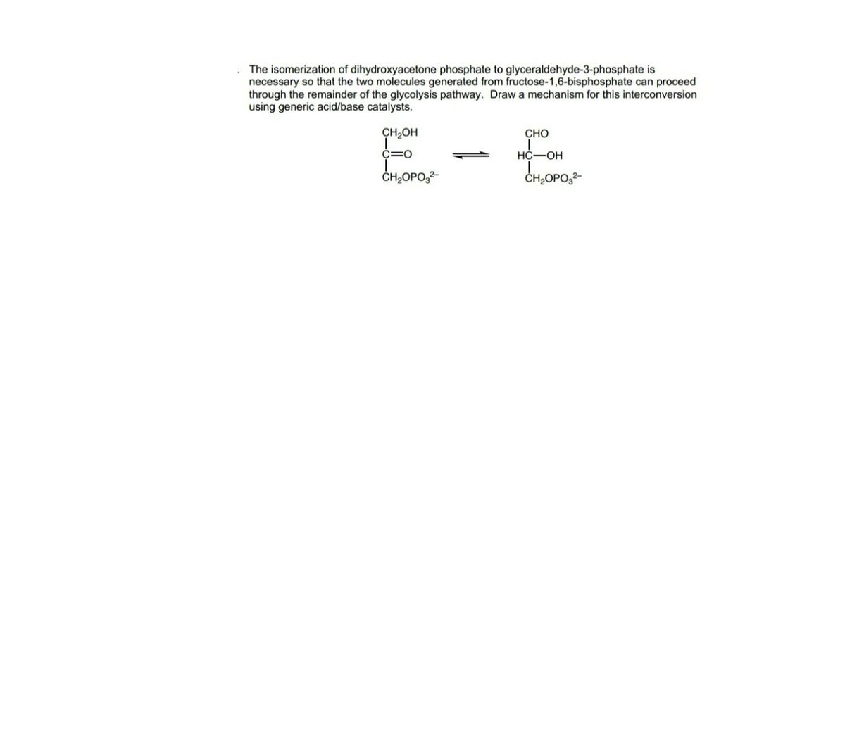 The isomerization of dihydroxyacetone phosphate to glyceraldehyde-3-phosphate is
necessary so that the two molecules generated from fructose-1,6-bisphosphate can proceed
through the remainder of the glycolysis pathway. Draw a mechanism for this interconversion
using generic acid/base catalysts.
CH,OH
CHO
C=0
НС—ОН
ČH,OPO,2-
CH,OPO,2-
