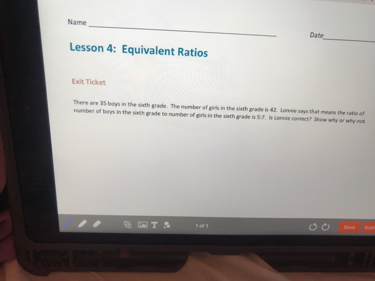 Name
Date
Lesson 4: Equivalent Ratios
Exit Ticket
There are 35 boys in the sixth grade. The number of girls in the sixth grade is 42. Lonnie says that means the ratio of
number of boys in the sixth grade to number of girls in the sixth grade is 5:7. Is Lonnie correct? Show why or why not.
Save
Subr
PA T
1 of 1
