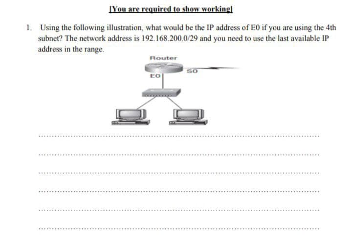 IYou are required to show workingl
1. Using the following illustration, what would be the IP address of E0 if you are using the 4th
subnet? The network address is 192.168.200.0/29 and you need to use the last available IP
address in the range.
Router
so
EO
