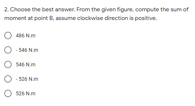 2. Choose the best answer. From the given figure, compute the sum of
moment at point B, assume clockwise direction is positive.
486 N.m
- 546 N.m
546 N.m
- 526 N.m
526 N.m
