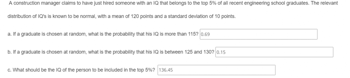 A construction manager claims to have just hired someone with an IQ that belongs to the top 5% of all recent engineering school graduates. The relevant
distribution of IQ's is known to be normal, with a mean of 120 points and a standard deviation of 10 points.
a. If a graduate is chosen at random, what is the probability that his IQ is more than 115? 0.69
b. If a graduate is chosen at random, what is the probability that his IQ is between 125 and 130? 0.15
c. What should be the IQ of the person to be included in the top 5%? 136.45
