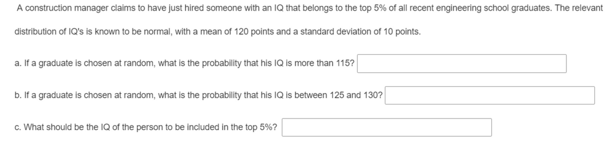 A construction manager claims to have just hired someone with an IQ that belongs to the top 5% of all recent engineering school graduates. The relevant
distribution of IQ's is known to be normal, with a mean of 120 points and a standard deviation of 10 points.
a. If a graduate is chosen at random, what is the probability that his IQ is more than 115?
b. If a graduate is chosen at random, what is the probability that his IQ is between 125 and 130?
c. What should be the IQ of the person to be included in the top 5%?
