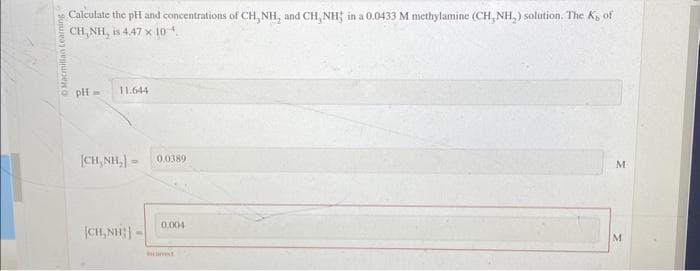 Calculate the pH and concentrations of CH, NH, and CH, NH in a 0.0433 M methylamine (CH, NH₂) solution. The K, of
CH,NH, is 4.47 x 104.
pH-
11.644
|H,NH,| =
|CH,NH:|
0.0389
0.004
M
M