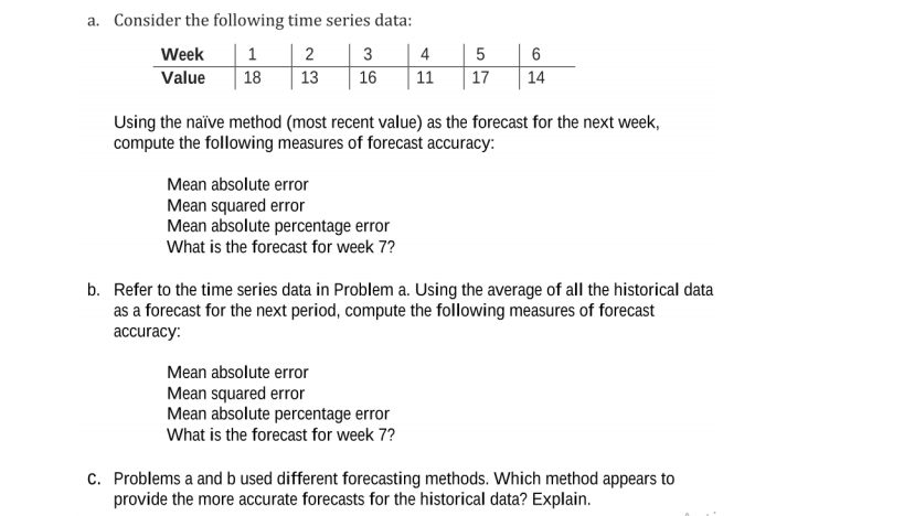 a. Consider the following time series data:
Week
1 | 2
3
4
Value
18
13
16
11
17
14
Using the naïve method (most recent value) as the forecast for the next week,
compute the following measures of forecast accuracy:
Mean absolute error
Mean squared error
Mean absolute percentage error
What is the forecast for week 7?
b. Refer to the time series data in Problem a. Using the average of all the historical data
as a forecast for the next period, compute the following measures of forecast
accuracy:
Mean absolute error
Mean squared error
Mean absolute percentage error
What is the forecast for week 7?
c. Problems a and b used different forecasting methods. Which method appears to
provide the more accurate forecasts for the historical data? Explain.
