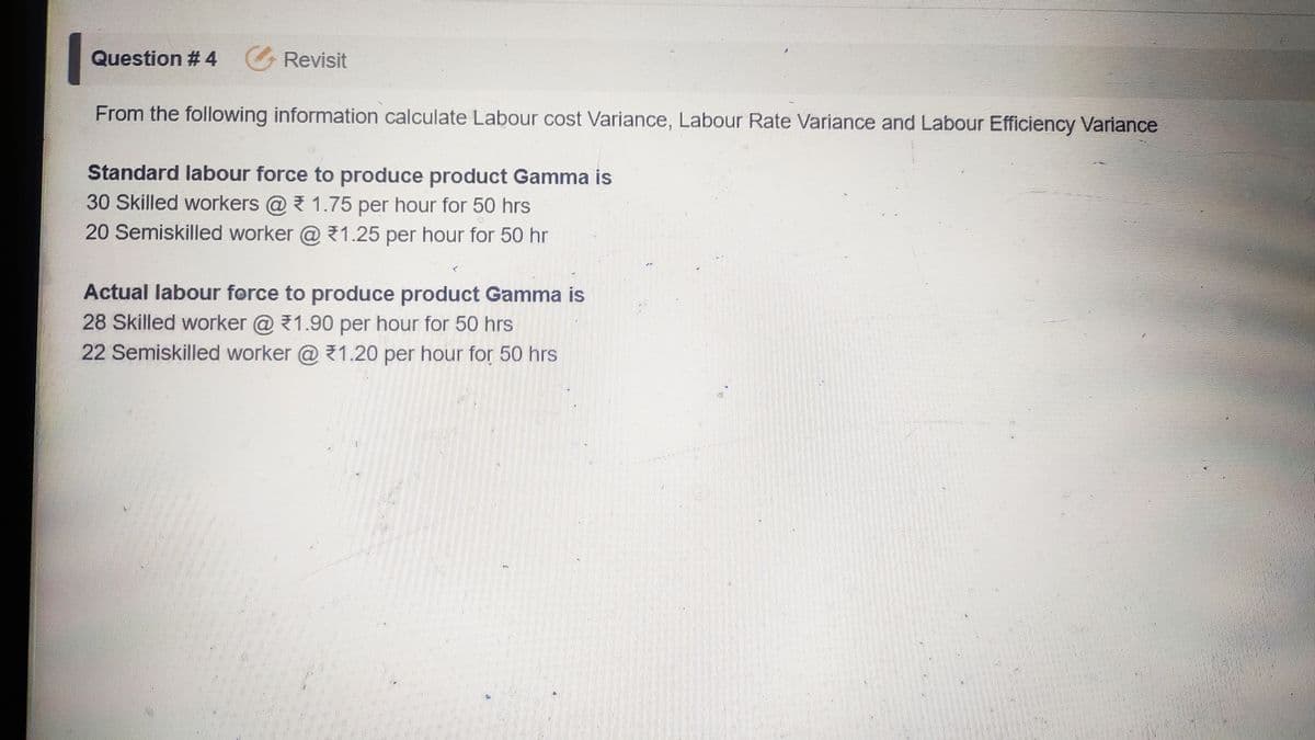 Question # 4 Revisit
From the following information calculate Labour cost Variance, Labour Rate Variance and Labour Efficiency Variance
Standard labour force to produce product Gamma is
30 Skilled workers @ 1.75 per hour for 50 hrs
20 Semiskilled worker @ 1.25 per hour for 50 hr
Actual labour force to produce product Gamma is
28 Skilled worker @ 1.90 per hour for 50 hrs
22 Semiskilled worker @ 1.20 per hour for 50 hrs
