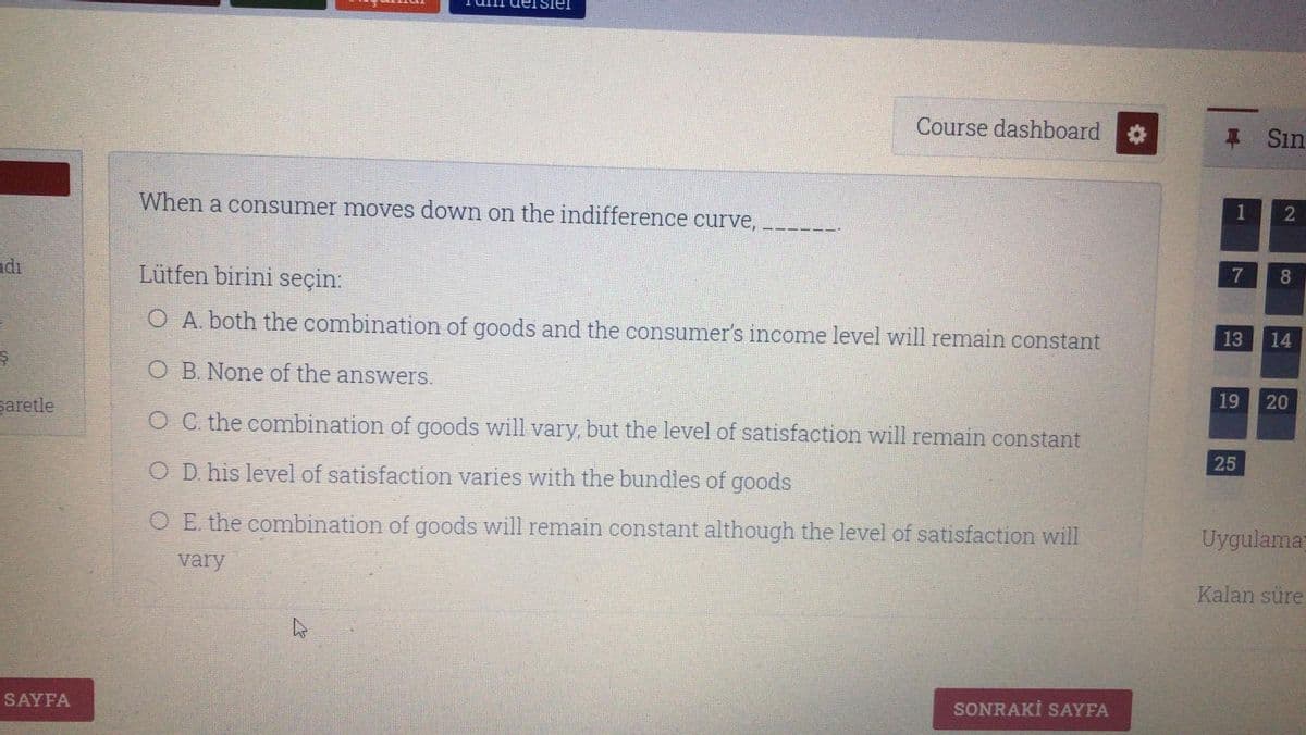 Course dashboard
# Sın
When a consumer moves down on the indifference curve,
1
2
adı
Lütfen birini seçin:
7
O A. both the combination of goods and the consumer's income level will remain constant
13
14
O B. None of the answers.
saretle
19
O C. the combination of goods will vary, but the level of satisfaction will remain constant
25
O D. his level of satisfaction varies with the bundles of goods
O E the combination of goods will remain constant although the level of satisfaction will
Uygulama
vary
Kalan süre
SAYFA
SONRAKİ SAYFA
20
8
