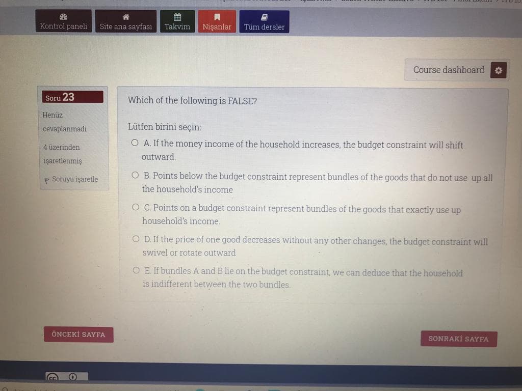 Kontrol paneli
Site ana sayfası
Takvim
Nişanlar
Tüm dersler
Course dashboard
春
Soru 23
Which of the following is FALSE?
Henüz
cevaplanmadı
Lütfen birini seçin:
O A. If the money income of the household increases, the budget constraint will shift
4 üzerinden
outward.
işaretlenmiş
P Soruyu işaretle
O B. Points below the budget constraint represent bundles of the goods that do not use up all
the household's income
O C. Points on a budget constraint represent bundles of the goods that exactly use up
household's income.
O D. If the price of one good decreases without any other changes, the budget constraint will
swivel or rotate outward
O E. If bundles A and B lie on the budget constraint, we can deduce that the household
is indifferent between the two bundles.
ÖNCEKİ SAYFA
SONRAKİ SAYFA
