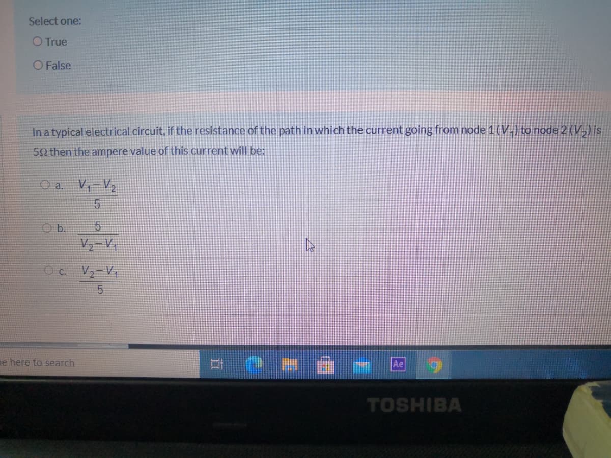 Select one:
O True
O False
In a typical electrical circuit, if the resistance of the path in which the current going from node 1 (V.) to node 2 (V,) is
50 then the ampere value of this current will be:
O a. V-V2
Ob.
V, V,
c.
V, V,
pe here to search
Ae
TOSHIBA
