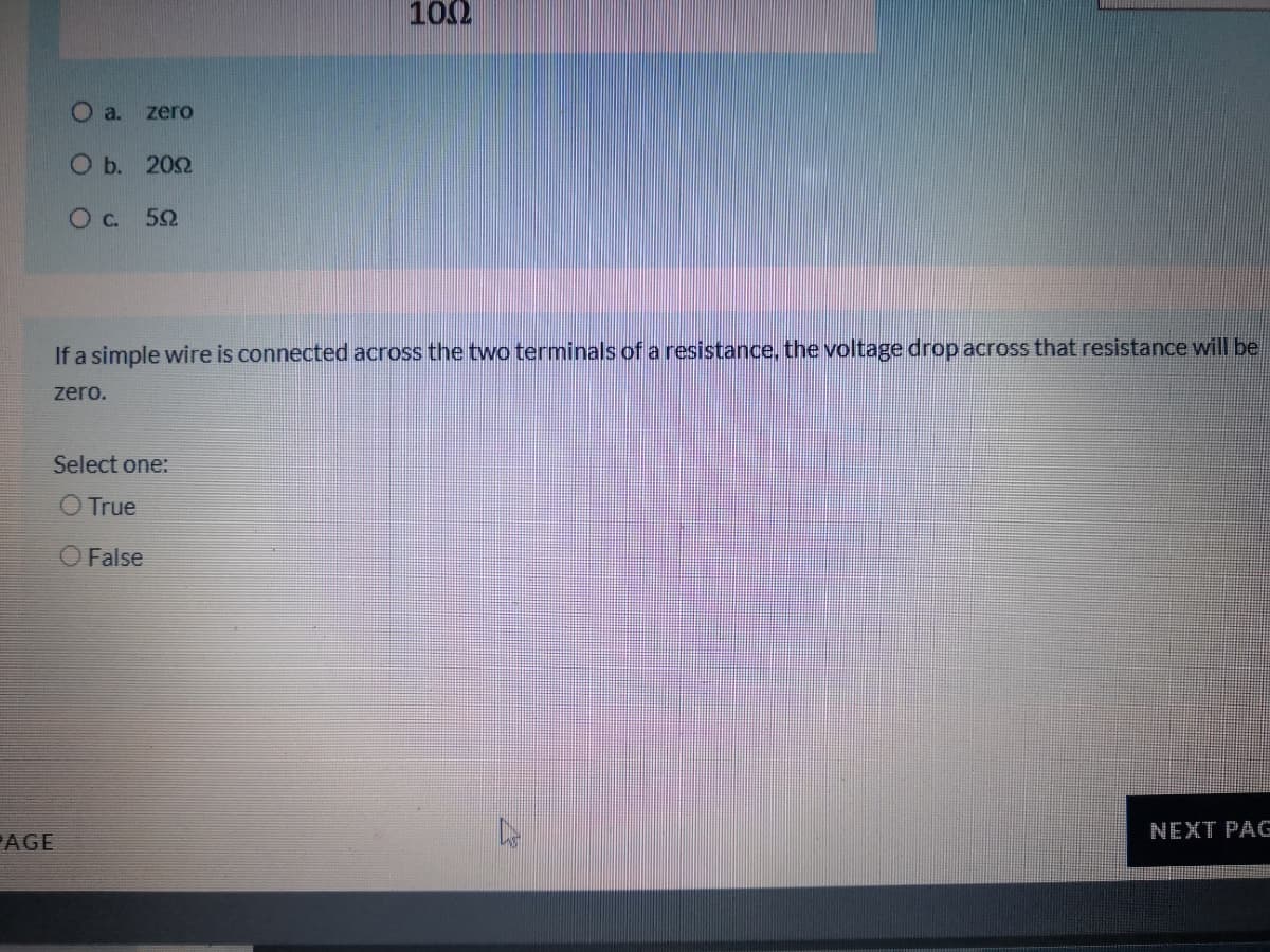 102
O a.
zero
O b. 202
Oc. 52
If a simple wire is connected across the two terminals ofa resistance, the voltage drop across that resistance will be.
zero.
Select one:
O True
O False
NEXT PAG
AGE
