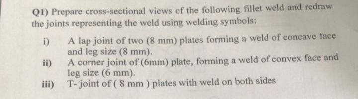 Q1) Prepare cross-sectional views of the following fillet weld and redraw
the joints representing the weld using welding symbols:
A lap joint of two (8 mm) plates forming a weld of concave face
and leg size (8 mm).
ii)
i)
A corner joint of (6mm) plate, forming a weld of convex face and
leg size (6 mm).
iii) T-joint of ( 8 mm ) plates with weld on both sides
