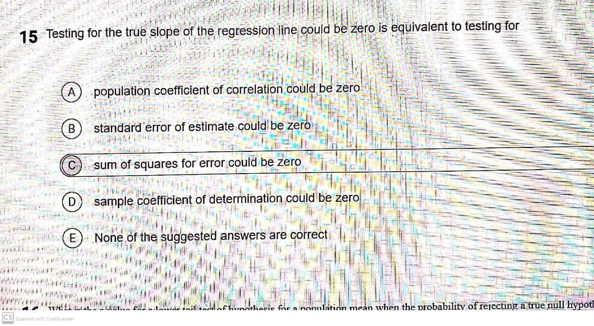 15 Testing for the true slope of the regression line could be zero is equivalent to testing for
population coefficient of correlation could be zero
В
standard error of estimate could be zero
sum of squares for error.could be zero
D
sample coefficient of determination could be zero
None of the suggested answers are correct
tonntherie for a nonulation mean when the probability of rejecting a true null hypoth
CS Scanned with CamScanner
