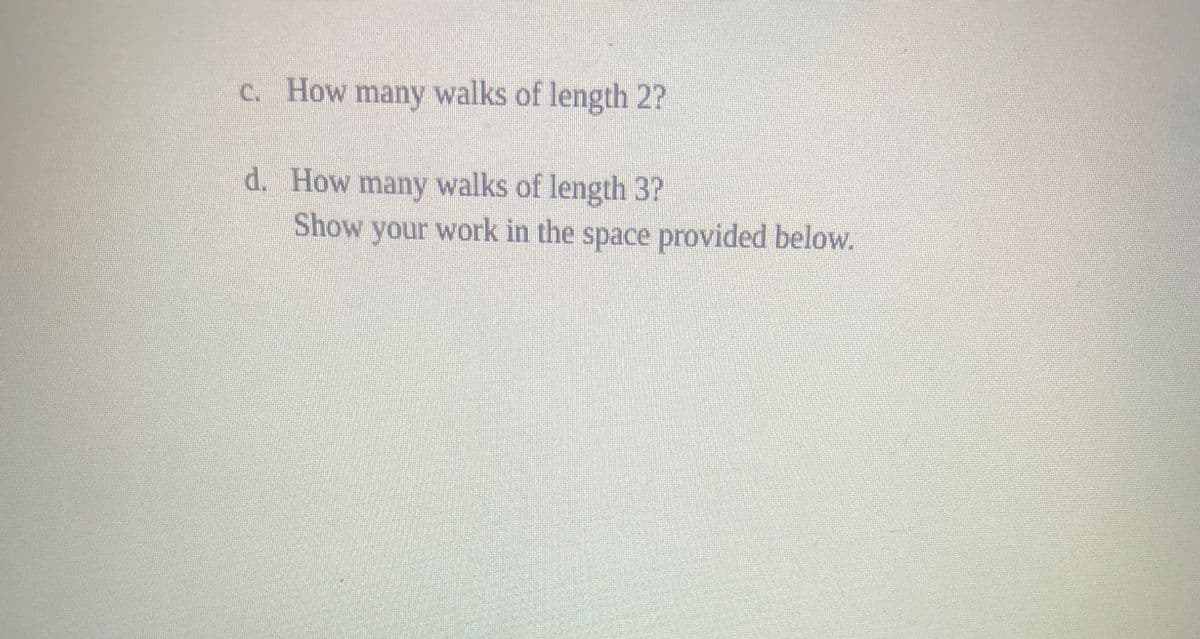 c. How many walks of length 2?
d. How many walks of length 3?
Show your work in the space provided below.