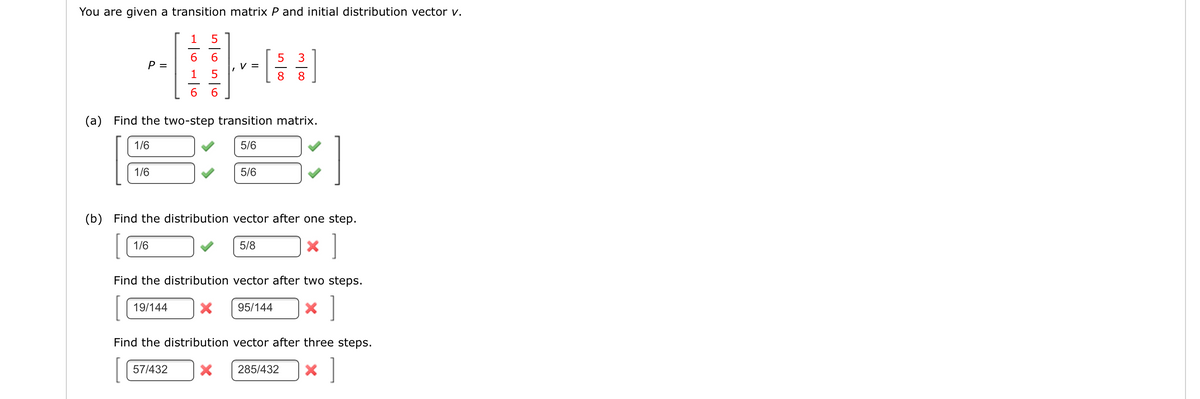 You are given a transition matrix P and initial distribution vector v.
1
5
6.
P =
5
V =
8.
3
1
8.
6.
(a) Find the two-step transition matrix.
1/6
5/6
1/6
5/6
(b) Find the distribution vector after one step.
[
]
1/6
5/8
Find the distribution vector after two steps.
19/144
95/144
Find the distribution vector after three steps.
57/432
285/432
