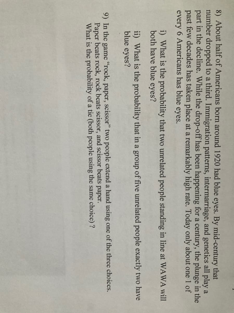 8) About half of Americans born around 1920 had blue eyes. By mid-century that
number dropped to a third. Immigration patterns, intermarriage, and genetics all play a
part in the decline. While the drop-off has been happening for a century, the plunge in the
past few decades has taken place at a remarkably high rate. Today only about one 1 of
every 6 Americans has blue eyes.
i) What is the probability that two unrelated people standing in line at WAWA will
both have blue eyes?
ii) What is the probability that in a group of five unrelated people exactly two have
blue eyes?
9) In the game "rock, paper, scissor" two people extend a hand using one of the three choices.
Paper beats rock, rock beats scissor, and scissor beats paper.
What is the probability of a tie (both people using the same choice) ?

