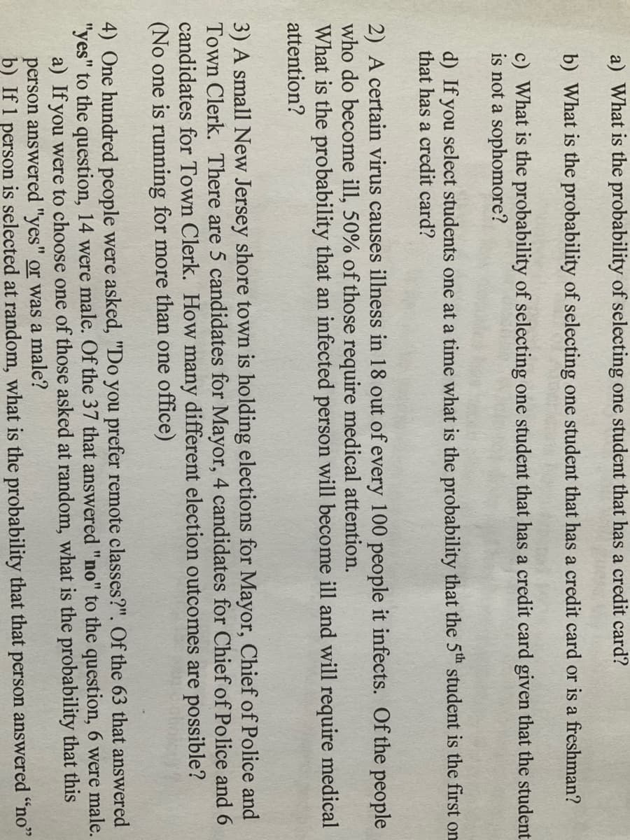 a) What is the probability of selecting one student that has a credit card?
b) What is the probability of selecting one student that has a credit card or is a freshman?
c) What is the probability of selecting one student that has a credit card given that the student
is not a sophomore?
d) If you select students one at a time what is the probability that the 5th student is the first on
that has a credit card?
2) A certain virus causes illness in 18 out of every 100 people it infects. Of the people
who do become ill, 50% of those require medical attention.
What is the probability that an infected person will become ill and will require medical
attention?
3) A small New Jersey shore town is holding elections for Mayor, Chief of Police and
Town Clerk. There are 5 candidates for Mayor, 4 candidates for Chief of Police and 6
candidates for Town Clerk. How many different election outcomes are possible?
(No one is running for more than one office)
4) One hundred people were asked, "Do you prefer remote classes?". Of the 63 that answered
"yes" to the question, 14 were male. Of the 37 that answered "no" to the question, 6 were male.
a) If you were to choose one of those asked at random, what is the probability that this
person answered "yes" or was a male?
b) If 1 person is selected at random, what is the probability that that person answered "no"
