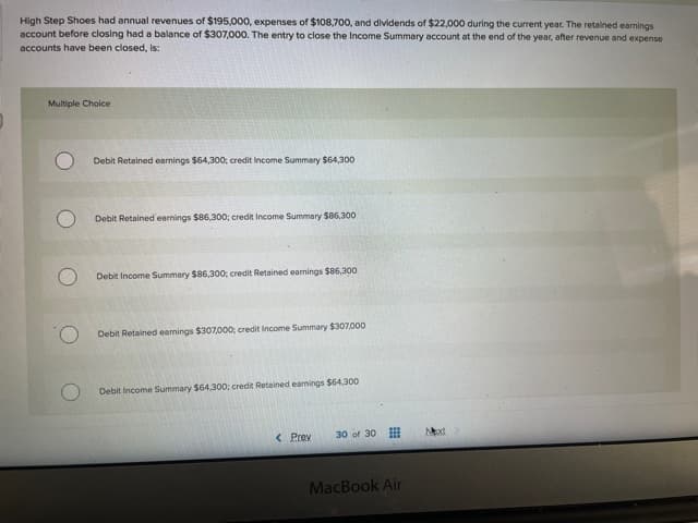 High Step Shoes had annual revenues of $195,000, expenses of $108,700, and dividends of $22,000 during the current year. The retained earnings
account before closing had a balance of $307,000. The entry to close the Income Summary account at the end of the year, after revenue and expense
accounts have been closed, is:
Multiple Choice
Debit Retained earnings $64,300; credit Income Summary $64,300
Debit Retained earnings $86,300; credit Income Summary $86,300
Debit Income Summary $86,300; credit Retained earnings $86,300
Debit Retained earnings $307,000; credit Income Summary $307,00o
Debit Income Summary $64,300; credit Retained eanings $64,300
< Prev
30 of 30
xt
MacBook Air
