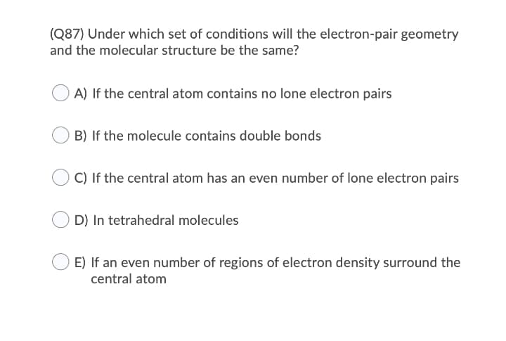 (Q87) Under which set of conditions will the electron-pair geometry
and the molecular structure be the same?
A) If the central atom contains no lone electron pairs
B) If the molecule contains double bonds
C) If the central atom has an even number of lone electron pairs
D) In tetrahedral molecules
E) If an even number of regions of electron density surround the
central atom
