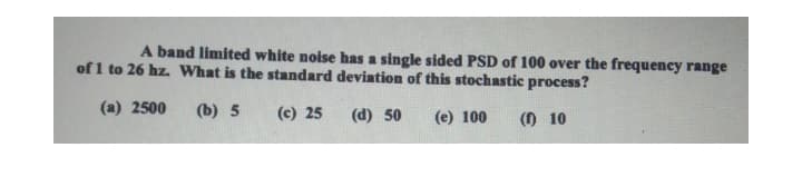 A band limited white noise has a single sided PSD of 100 over the frequency range
of 1 to 26 hz What is the standard deviation of this stochastic process?
(a) 2500
(b) 5
(c) 25
(d) 50
(e) 100
() 10
