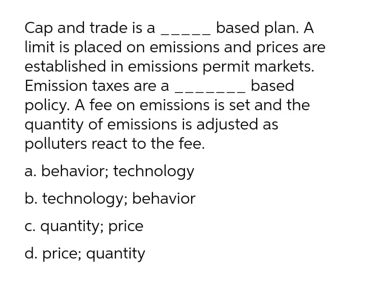 Cap and trade is a __--- based plan. A
limit is placed on emissions and prices are
established in emissions permit markets.
Emission taxes are a
based
policy. A fee on emissions is set and the
quantity of emissions is adjusted as
polluters react to the fee.
a. behavior; technology
b. technology; behavior
c. quantity; price
d. price; quantity

