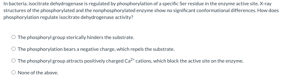 In bacteria, isocitrate dehydrogenase is regulated by phosphorylation of a specific Ser residue in the enzyme active site. X-ray
structures of the phosphorylated and the nonphosphorylated enzyme show no significant conformational differences. How does
phosphorylation regulate isocitrate dehydrogenase activity?
O The phosphoryl group sterically hinders the substrate.
O The phosphorylation bears a negative charge, which repels the substrate.
O The phosphoryl group attracts positively charged Ca2* cations, which block the active site on the enzyme.
None of the above.
