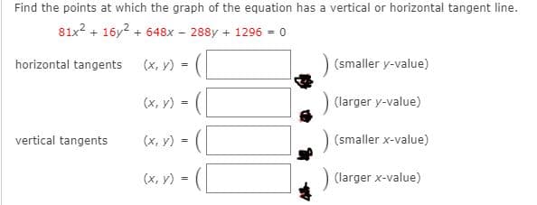 Find the points at which the graph of the equation has a vertical or horizontal tangent line.
81x2 + 16y2 + 648x
288y + 1296 = 0
horizontal tangents
(х, у)
(smaller y-value)
(x, y)
(larger y-value)
=
vertical tangents
(x, y)
(smaller x-value)
=
(х, у)-
) (larger x-value)
