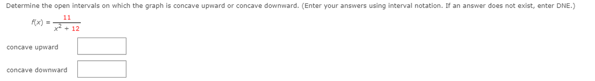 Determine the open intervals on which the graph is concave upward or concave downward. (Enter your answers using interval notation. If an answer does not exist, enter DNE.)
11
f(x) =
x2 + 12
concave upward
concave downward
