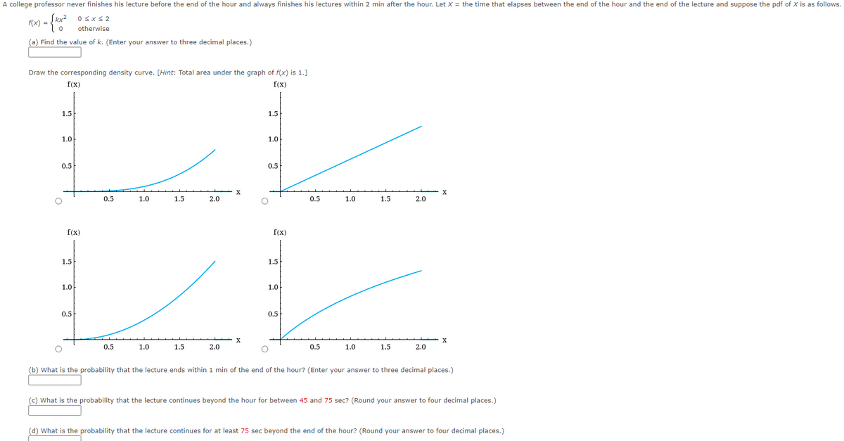 A college professor never finishes his lecture before the end of the hour and always finishes his lectures within 2 min after the hour. Let X = the time that elapses between the end of the hour and the end of the lecture and suppose the pdf of X is as follows.
0≤x≤2
f(x) =
) = {kx2²2
0
otherwise
(a) Find the value of k. (Enter your answer to three decimal places.)
Draw the corresponding density curve. [Hint: Total area under the graph of f(x) is 1.]
f(x)
f(x)
1.5
1.5
1.0
1.0
0.5
0.5
FE
X
X
0.5
1.0
1.5
2.0
0.5
1.0
1.5
2.0
f(x)
f(x)
1.5
1.5
1.0
1.0
0.5
0.5
X
X
0.5
1.0
1.5
2.0
0.5
1.0
1.5
2.0
(b) What is the probability that the lecture ends within 1 min of the end of the hour? (Enter your answer to three decimal places.)
(c) What is the probability that the lecture continues beyond the hour for between 45 and 75 sec? (Round your answer to four decimal places.)
(d) What is the probability that the lecture continues for at least 75 sec beyond the end of the hour? (Round your answer to four decimal places.)
O