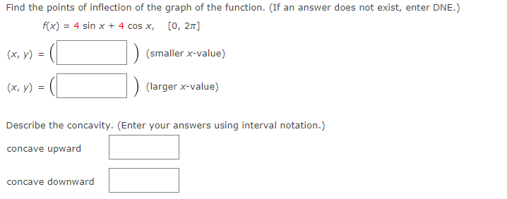 Find the points of inflection of the graph of the function. (If an answer does not exist, enter DNE.)
f(x) = 4 sin x + 4 cos x, [0, 2n]
(х, у) %3
(smaller x-value)
(х, у)
(larger x-value)
Describe the concavity. (Enter your answers using interval notation.)
concave upward
concave downward
