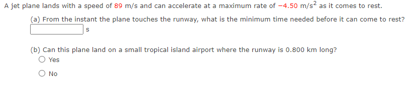 A jet plane lands with a speed of 89 m/s and can accelerate at a maximum rate of -4.50 m/s² as it comes to rest.
(a) From the instant the plane touches the runway, what is the minimum time needed before it can come to rest?
S
(b) Can this plane land on a small tropical island airport where the runway is 0.800 km long?
Yes
O No