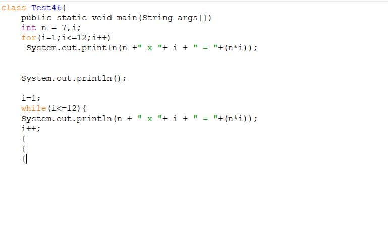 class Test46{
public static void main (String args [])
int n = 7,i;
for (i=1;i<=12;i++)
System.out.println (n +" x "+ i + " = "+ (n*i));
System.out.println ();
i=1;
while (i<=12) {
System.out.println (n + " x "+ i + " = "+ (n*i)) ;
i++;
{
{
