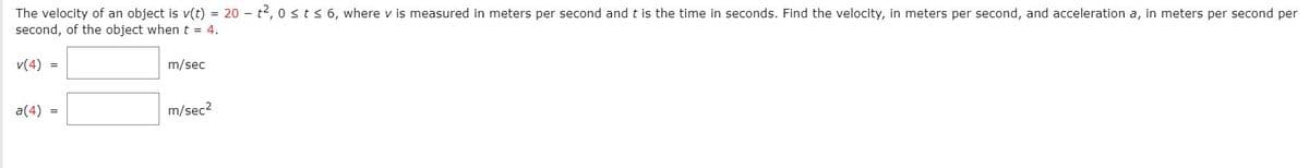 The velocity of an object is v(t) = 20 – t2, 0 sts 6, where v is measured in meters per second and t is the time in seconds. Find the velocity, in meters per second, and acceleration a, in meters per second per
second, of the object when t = 4.
v(4) =
m/sec
a(4) =
m/sec?
