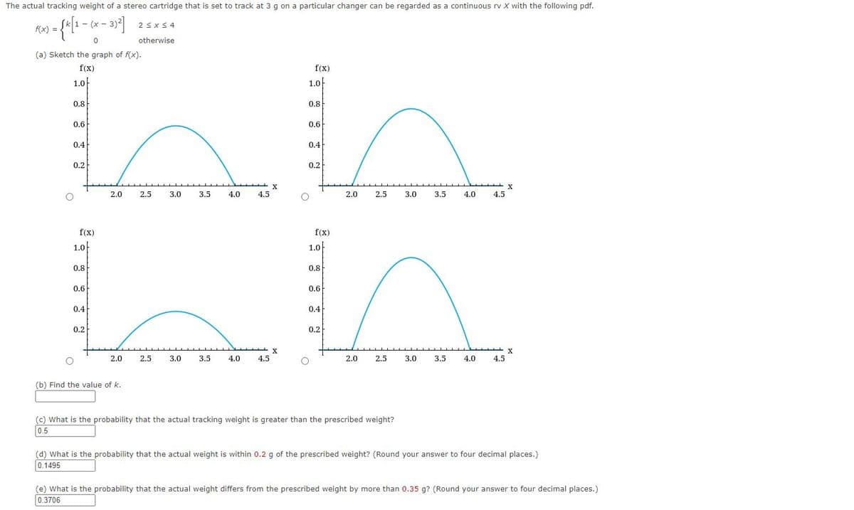 The actual tracking weight of a stereo cartridge that is set to track at 3 g on a particular changer can be regarded as a continuous rv X with the following pdf.
- (x - 3)2 2sxS 4
2 <x < 4
1 -
f(x) =
otherwise
(a) Sketch the graph of f(x).
f(x)
f(x)
1.0
1.0
0.8
0.8
0.6
0.6
0.4
0.4
0,2
0.2
X
2.0
2.5
3.0
3.5
4.0
4.5
2.0
2.5
3.0
3.5
4.0
4.5
f(x)
f(x)
1.0
1.0
0.8
0,8
0.6
0.6
0.4
0.4
0.2
0.2
X
2.0
2.5
3.0
3.5
4.0
4.5
2.0
2.5
3.0
3.5
4.0
4.5
(b) Find the value of k.
(c) What is the probability that the actual tracking weight is greater than the prescribed weight?
0.5
(d) What is the probability that the actual weight is within 0.2 g of the prescribed weight? (Round your answer to four decimal places.)
0.1495
(e) What is the probability that the actual weight differs from the prescribed weight by more than 0.35 g? (Round your answer to four decimal places.)
0.3706
