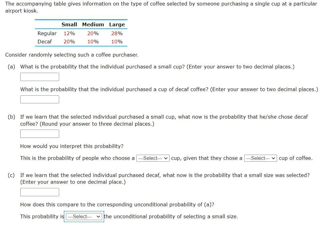 The accompanying table gives information on the type of coffee selected by someone purchasing a single cup at a particular
airport kiosk.
Small Medium Large
Regular 12%
20%
28%
Decaf
20%
10%
10%
Consider randomly selecting such a coffee purchaser.
(a) What is the probability that the individual purchased a small cup? (Enter your answer to two decimal places.)
What is the probability that the individual purchased a cup of decaf coffee? (Enter your answer to two decimal places.)
(b) If we learn that the selected individual purchased a small cup, what now is the probability that he/she chose decaf
coffee? (Round your answer to three decimal places.)
How would you interpret this probability?
This is the probability of people who choose a
-Select---
cup, given that they chose a
-Select--- v cup of coffee.
(c) If we learn that the selected individual purchased decaf, what now is the probability that a small size was selected?
(Enter your answer to one decimal place.)
How does this compare to the corresponding unconditional probability of (a)?
This probability is
-Select-- v the unconditional probability of selecting a small size.
