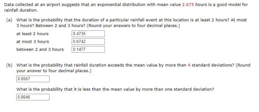 Data collected at an airport suggests that an exponential distribution with mean value 2.675 hours is a good model for
rainfall duration.
(a) What is the probability that the duration of a particular rainfall event at this location is at least 2 hours? At most
3 hours? Between 2 and 3 hours? (Round your answers to four decimal places.)
at least 2 hours
0.4735
at most 3 hours
0.6742
between 2 and 3 hours
0.1477
(b) What is the probability that rainfall duration exceeds the mean value by more than 4 standard deviations? (Round
your answer to four decimal places.)
0.0067
What is the probability that it is less than the mean value by more than one standard deviation?
0.8646

