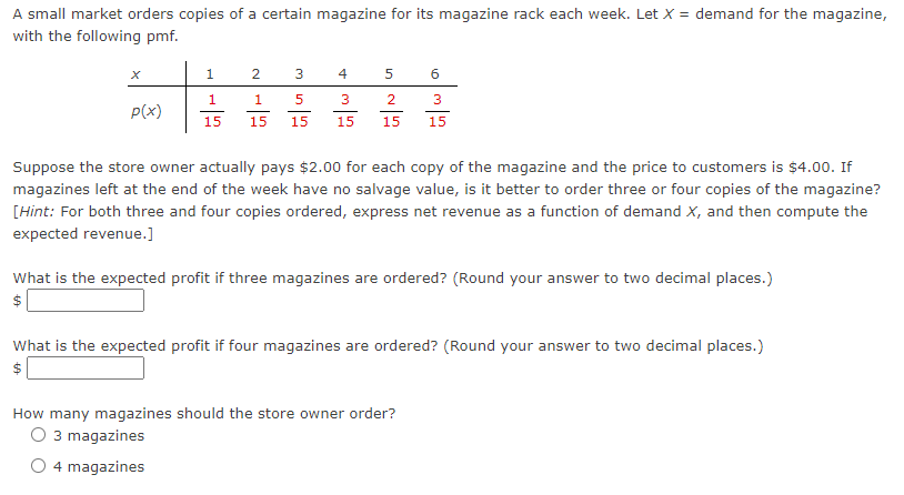 A small market orders copies of a certain magazine for its magazine rack each week. Let X = demand for the magazine,
with the following pmf.
1
4
1
1
3
2
3
P(x)
15
15
15
15
15
15
Suppose the store owner actually pays $2.00 for each copy of the magazine and the price to customers is $4.00. If
magazines left at the end of the week have no salvage value, is it better to order three or four copies of the magazine?
[Hint: For both three and four copies ordered, express net revenue as a function of demand X, and then compute the
expected revenue.]
What is the expected profit if three magazines are ordered? (Round your answer to two decimal places.)
What is the expected profit if four magazines are ordered? (Round your answer to two decimal places.)
$
How many magazines should the store owner order?
O 3 magazines
O 4 magazines
2.
%24
