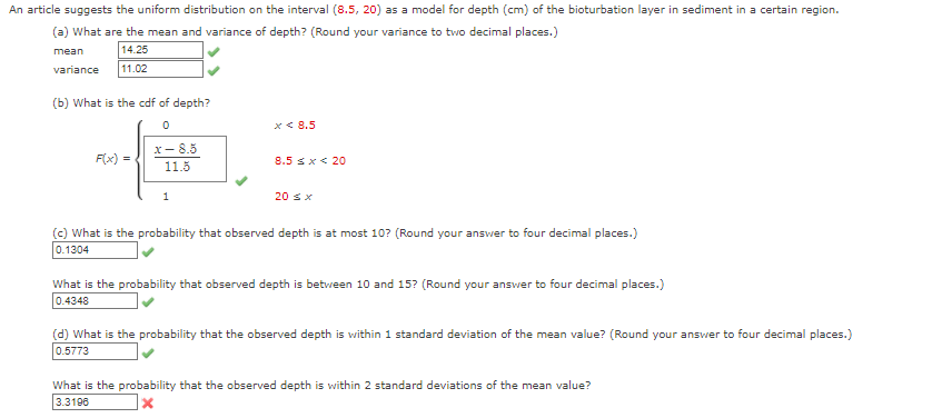 An article suggests the uniform distribution on the interval (8.5, 20) as a model for depth (cm) of the bioturbation layer in sediment in a certain region.
(a) What are the mean and variance of depth? (Round your variance to two decimal places.)
mean
14.25
variance
11.02
(b) What is the cdf of depth?
x < 8.5
x- 8.5
F(x) =
8.5 sx< 20
11.5
1
20 sx
(c) What is the probability that observed depth is at most 10? (Round your answer to four decimal places.)
0.1304
What is the probability that observed depth is between 10 and 15? (Round your answer to four decimal places.)
0.4348
(d) What is the probability that the observed depth is within 1 standard deviation of the mean value? (Round your ansver to four decimal places.)
0.5773
What is the probability that the observed depth is within 2 standard deviations of the mean value?
3.3198
