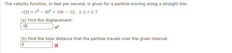 The velocity function, in feet per second, is given for a particle moving along a straight line.
v(t) = t3 – 9t2 + 20t – 12, 1stS7
(a) Find the displacement.
|-18
(b) Find the total distance that the particle travels over the given interval.

