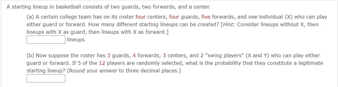 A starting lineup in basketball consists of two guards, two forwards, and a center.
(a) A certain college team has on its roster four centers, four guards, five forwards, and one individual (X) who can play
either guard or forward. How many different starting lineups can be created? [Hint: Consider lineups without X, then
lineups with X as guard, then lineups with X as forward.]
lineups
(b) Now suppose the roster has 3 guards, 4 forwards, 3 centers, and 2 "swing players" (X and Y) who can play either
guard or forward. If 5 of the 12 players are randomly selected, what is the probability that they constitute a legitimate
starting lineup? (Round your answer to three decimal places.)

