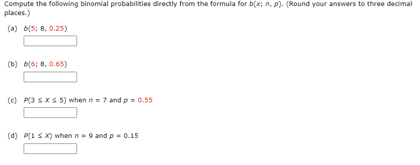 Compute the following binomial probabilities directly from the formula for b(x; n, p). (Round your answers to three decimal
places.)
(a) b(5; 8, 0.25)
(b) b(6; 8, 0.65)
(c) P(3 < XS 5) when n = 7 and p = 0.55
(d) P(1 s X) when n = 9 and p = 0.15
