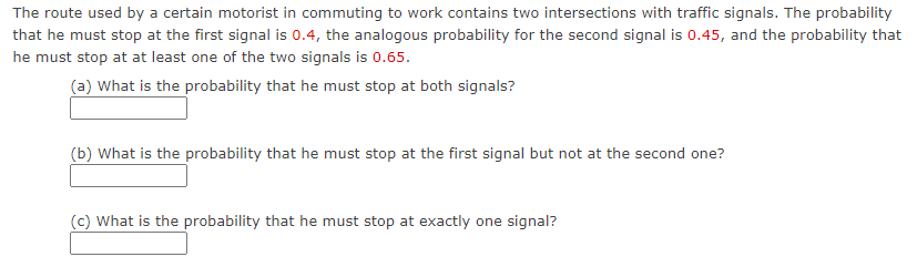 The route used by a certain motorist in commuting to work contains two intersections with traffic signals. The probability
that he must stop at the first signal is 0.4, the analogous probability for the second signal is 0.45, and the probability that
he must stop at at least one of the two signals is 0.65.
(a) What is the probability that he must stop at both signals?
(b) What is the probability that he must stop at the first signal but not at the second one?
(c) What is the probability that he must stop at exactly one signal?
