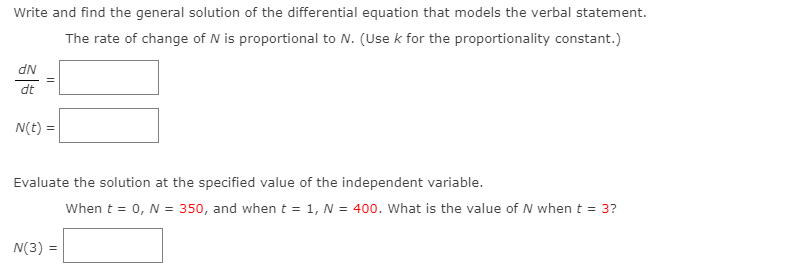 Write and find the general solution of the differential equation that models the verbal statement.
The rate of change of N is proportional to N. (Use k for the proportionality constant.)
dN
dt
N(t) =
Evaluate the solution at the specified value of the independent variable.
When t = 0, N = 350, and when t = 1, N = 400. What is the value of N when t = 3?
N(3) =
