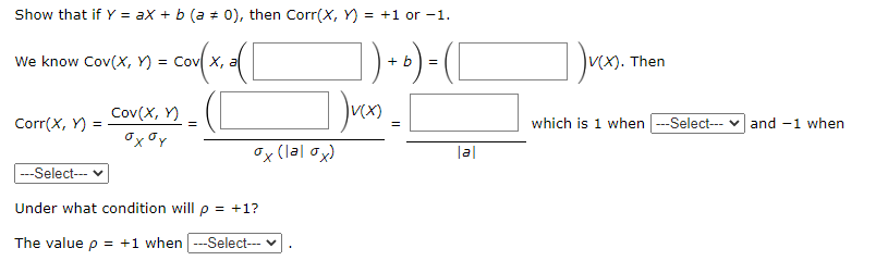 Show that if Y = ax + b (a # 0), then Corr(X, Y) = +1 or -1.
cofx
We know Cov(X, Y) =
X, a
+ b
Then
=
Cov(X, Y)
Corr(X, Y) =
which is 1 when -Select---
and -1 when
Ox (lal ox)
|a|
---Select--
Under what condition will p = +1?
The value p = +1 when --Select--- v
