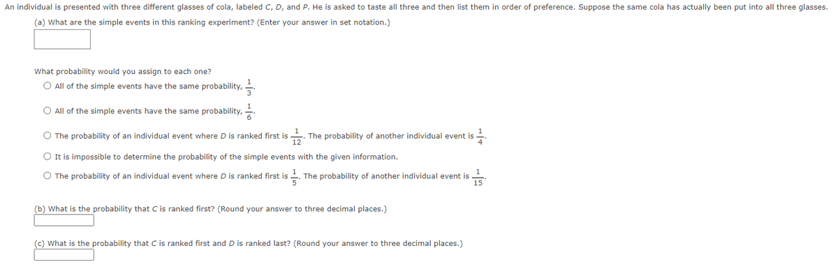 An individual is presented with three different glasses of cola, labeled C, D, and P. He is asked to taste all three and then list them in order of preference. Suppose the same cola has actually been put into all three glasses.
(a) What are the simple events in this ranking experiment? (Enter your answer in set notation.)
What probability would you assign to each one?
O All of the simple events have the same probability,
1
O All of the simple events have the same probability,
O The probability of an individual event where D is ranked first is
The probability of another individual event is
12
O It is impossible to determine the probability of the simple events with the given information.
O The probability of an individual event where D is ranked first is
The probability of another individual event is
5
15
(b) What is the probability that C is ranked first? (Round your answer to three decimal places.)
(c) What is the probability that C is ranked first and D is ranked last? (Round your answer to three decimal places.)
