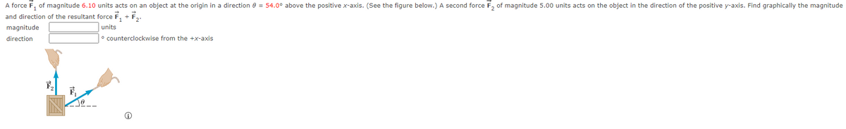A force F₁ of
magnitude 6.10 units acts on an object at the origin in a direction 8 = 54.0° above the positive x-axis. (See the figure below.) A second force F₂ of magnitude 5.00 units acts on the object in the direction of the positive y-axis. Find graphically the magnitude
and direction of the resultant force ₁ + ₂.
units
magnitude
direction
F₂
counterclockwise from the +x-axis