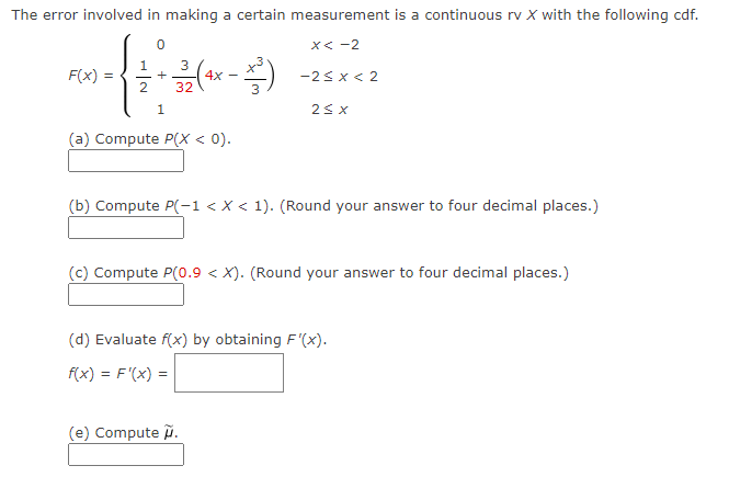 The error involved in making a certain measurement is a continuous rv X with the following cdf.
X< -2
1
F(x) =
4x
32
-2< x < 2
2
1.
(a) Compute P(X < 0).
(b) Compute P(-1 < X < 1). (Round your answer to four decimal places.)
(c) Compute P(0.9 < X). (Round your answer to four decimal places.)
(d) Evaluate f(x) by obtaining F'(x).
f(x) = F'(x) =
(e) Compute ñ.
