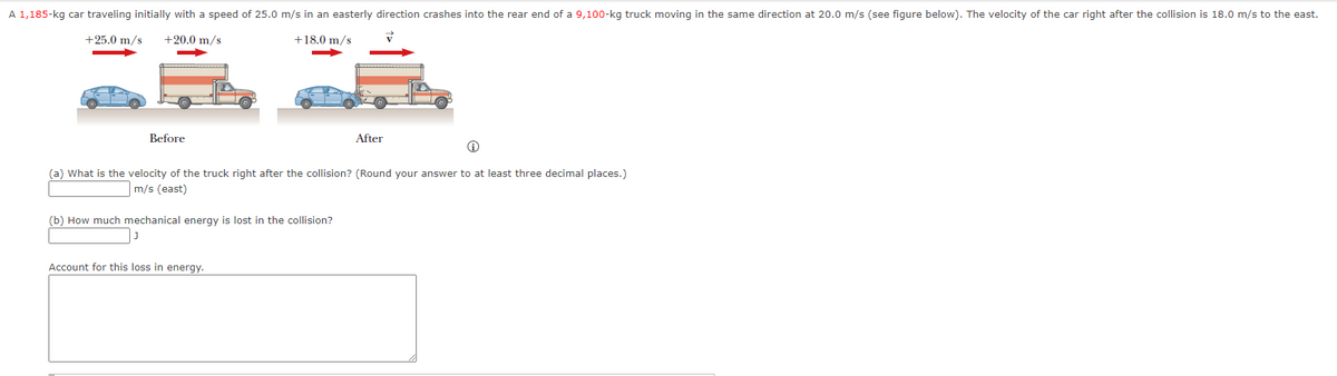 A 1,185-kg car traveling initially with a speed of 25.0 m/s in an easterly direction crashes into the rear end of a 9,100-kg truck moving in the same direction at 20.0 m/s (see figure below). The velocity of the car right after the collision is 18.0 m/s to the east.
+25.0 m/s
+20.0 m/s
+18.0 m/s
Before
(a) What is the velocity of the truck right after the collision? (Round your answer to at least three decimal places.)
m/s (east)
(b) How much mechanical energy is lost in the collision?
After
Account for this loss in energy.