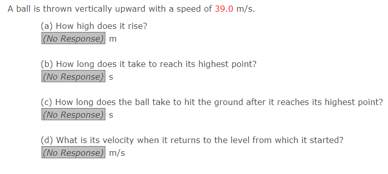 A ball is thrown vertically upward with a speed of 39.0 m/s.
(a) How high does it rise?
(No Response) m
(b) How long does it take to reach its highest point?
(No Response) s
(c) How long does the ball take to hit the ground after it reaches its highest point?
(No Response) s
(d) What is its velocity when it returns to the level from which it started?
(No Response) m/s