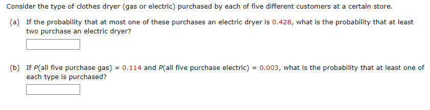 Consider the type of clothes dryer (gas or electric) purchased by each of five different customers at a certain store.
(a) If the probability that at most one of these purchases an electric dryer is 0.428, what is the probability that at least
two purchase an electric dryer?
(b) If P(all five purchase gas) = 0.114 and P(all five purchase electric) = 0.003, what is the probability that at least one of
each type is purchased?
