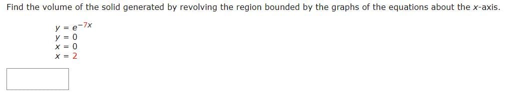 Find the volume of the solid generated by revolving the region bounded by the graphs of the equations about the x-axis.
y = e-7x
y = 0
X = 0
X = 2
