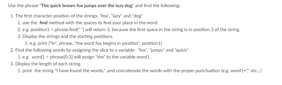 Use the phrase "The quick brown fox jumps over the lazy dog" and find the following:
1. The first character position of the strings: "fox", "lazy" and "dog"
1. use the .find method with the spaces to find your place in the word.
2. e.g. position1 = phrase.find(" ") will return 3, because the first space in the string is in position 3 of the string.
3. Display the strings and the starting positions.
1. e.g. print ("In", phrase, "the word fox begins in position", position1)
2. Find the following words by assigning the slice to a variable: "fox", "jumps" and "quick"
1. e.g word1 = phrase[0:3] will assign "the" to the variable word1.
3. Display the length of each string.
1. print the string "I have found the words," ,and concatenate the words with the proper punctuation (e.g. word1+"," etc..)
